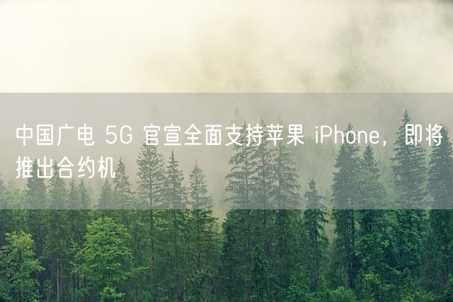 中国广电 5G 官宣全面支持苹果 iPhone，即将推出合约机