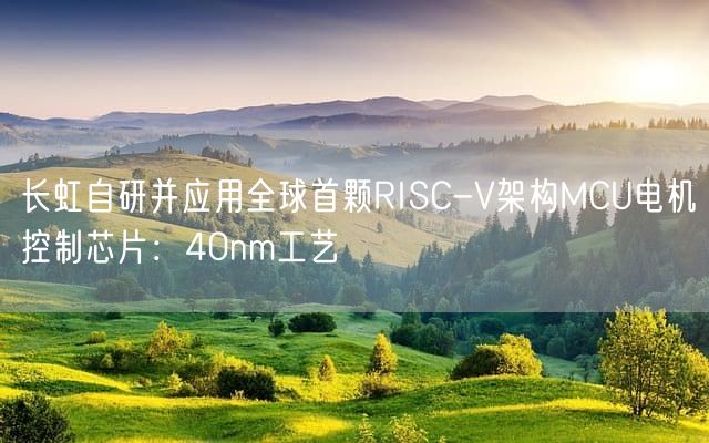 长虹自研并应用全球首颗RISC-V架构MCU电机控制芯片：40nm工艺