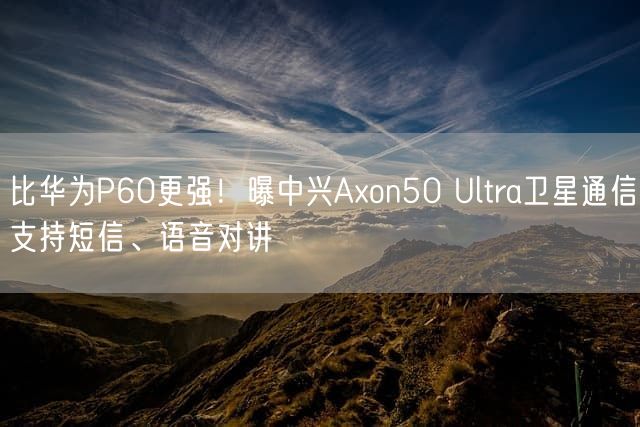 比华为P60更强！曝中兴Axon50 Ultra卫星通信支持短信、语音对讲