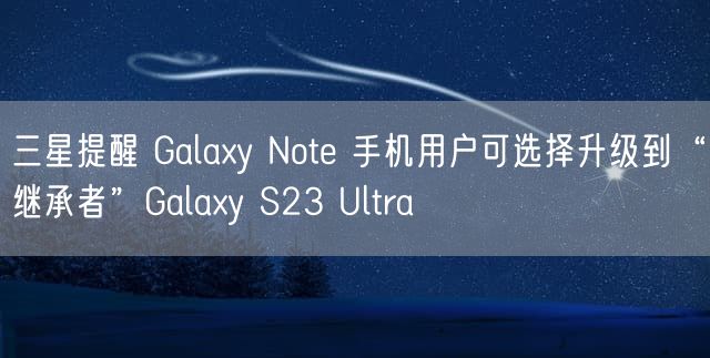 三星提醒 Galaxy Note 手机用户可选择升级到“继承者”Galaxy S23 Ultra