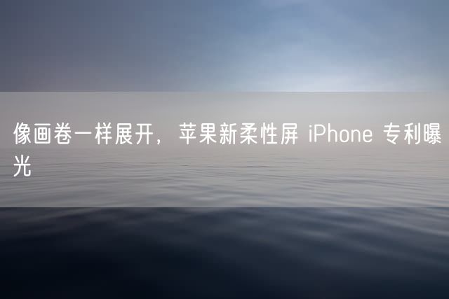 像画卷一样展开，苹果新柔性屏 iPhone 专利曝光