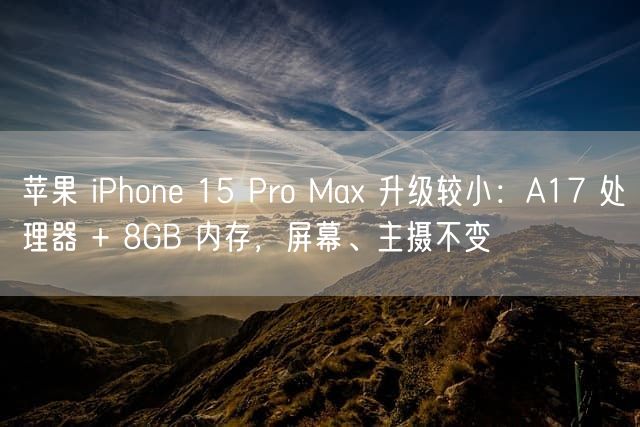 苹果 iPhone 15 Pro Max 升级较小：A17 处理器 + 8GB 内存，屏幕、主摄不变