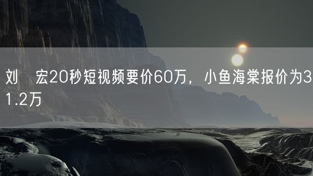 刘畊宏20秒短视频要价60万，小鱼海棠报价为31.2万
