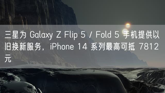 三星为 Galaxy Z Flip 5 / Fold 5 手机提供以旧换新服务，iPhone 14 系列最高可抵 7812 元