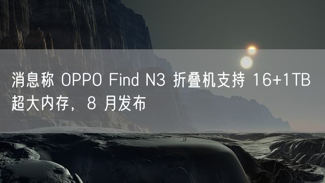 消息称 OPPO Find N3 折叠机支持 16+1TB 超大内存，8 月发布