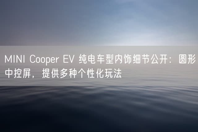 MINI Cooper EV 纯电车型内饰细节公开：圆形中控屏，提供多种个性化玩法