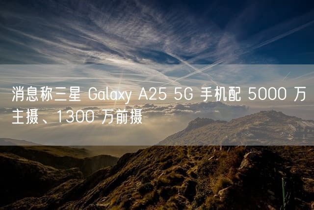 消息称三星 Galaxy A25 5G 手机配 5000 万主摄、1300 万前摄