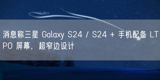 消息称三星 Galaxy S24 / S24 + 手机配备 LTPO 屏幕，超窄边设计