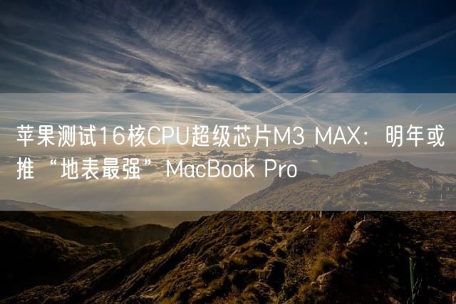 苹果测试16核CPU超级芯片M3 MAX：明年或推“地表最强”MacBook Pro