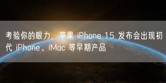 考验你的眼力，苹果 iPhone 15 发布会出现初代 iPhone、iMac 等早期产品