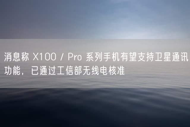 消息称 X100 / Pro 系列手机有望支持卫星通讯功能，已通过工信部无线电核准