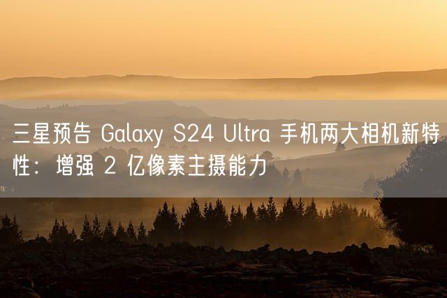 三星预告 Galaxy S24 Ultra 手机两大相机新特性：增强 2 亿像素主摄能力