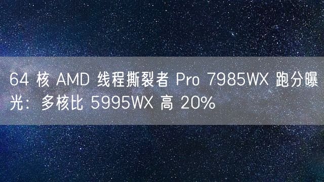 64 核 AMD 线程撕裂者 Pro 7985WX 跑分曝光：多核比 5995WX 高 20%