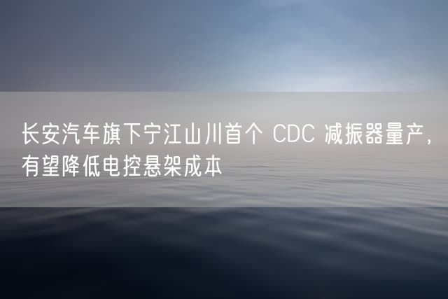 长安汽车旗下宁江山川首个 CDC 减振器量产，有望降低电控悬架成本