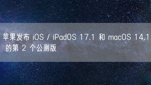 苹果发布 iOS / iPadOS 17.1 和 macOS 14.1 的第 2 个公测版