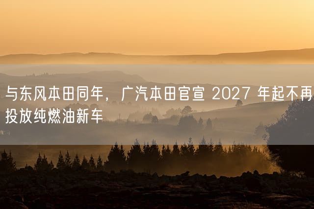 与东风本田同年，广汽本田官宣 2027 年起不再投放纯燃油新车