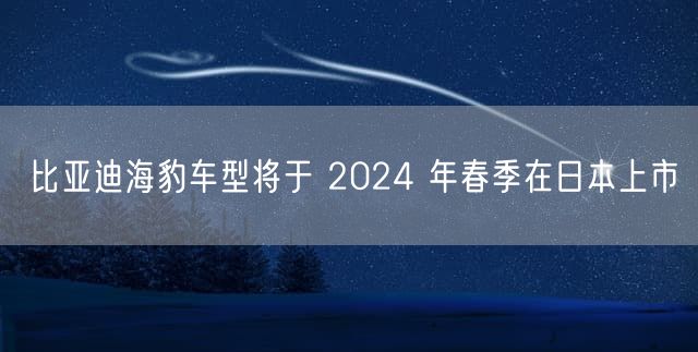 比亚迪海豹车型将于 2024 年春季在日本上市