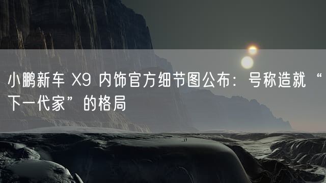 小鹏新车 X9 内饰官方细节图公布：号称造就“下一代家”的格局