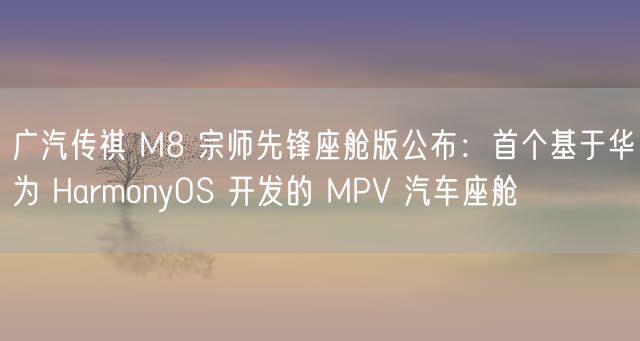 广汽传祺 M8 宗师先锋座舱版公布：首个基于华为 HarmonyOS 开发的 MPV 汽车座舱