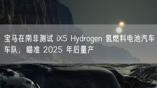 宝马在南非测试 iX5 Hydrogen 氢燃料电池汽车车队，瞄准 2025 年后量产